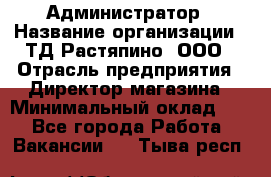 Администратор › Название организации ­ ТД Растяпино, ООО › Отрасль предприятия ­ Директор магазина › Минимальный оклад ­ 1 - Все города Работа » Вакансии   . Тыва респ.